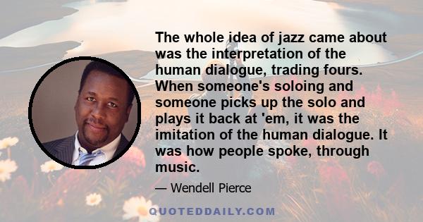 The whole idea of jazz came about was the interpretation of the human dialogue, trading fours. When someone's soloing and someone picks up the solo and plays it back at 'em, it was the imitation of the human dialogue.