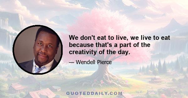 We don't eat to live, we live to eat because that's a part of the creativity of the day.