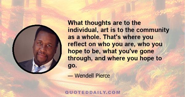 What thoughts are to the individual, art is to the community as a whole. That's where you reflect on who you are, who you hope to be, what you've gone through, and where you hope to go.