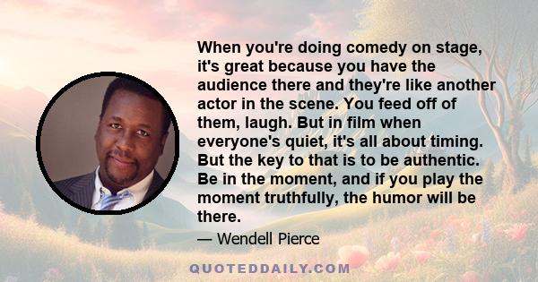 When you're doing comedy on stage, it's great because you have the audience there and they're like another actor in the scene. You feed off of them, laugh. But in film when everyone's quiet, it's all about timing. But