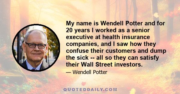 My name is Wendell Potter and for 20 years I worked as a senior executive at health insurance companies, and I saw how they confuse their customers and dump the sick -- all so they can satisfy their Wall Street