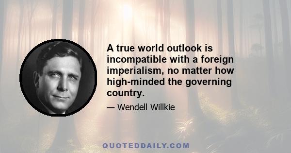 A true world outlook is incompatible with a foreign imperialism, no matter how high-minded the governing country.