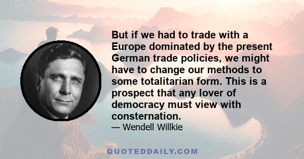 But if we had to trade with a Europe dominated by the present German trade policies, we might have to change our methods to some totalitarian form. This is a prospect that any lover of democracy must view with