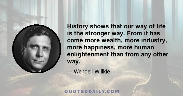 History shows that our way of life is the stronger way. From it has come more wealth, more industry, more happiness, more human enlightenment than from any other way.