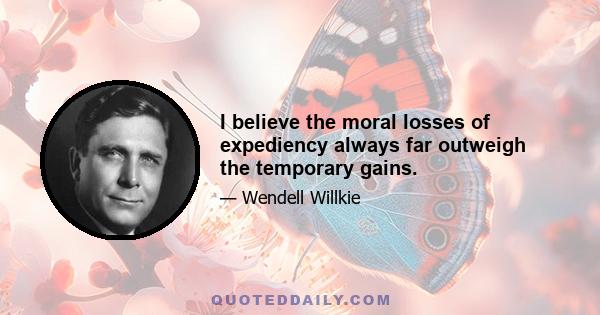 I believe the moral losses of expediency always far outweigh the temporary gains.