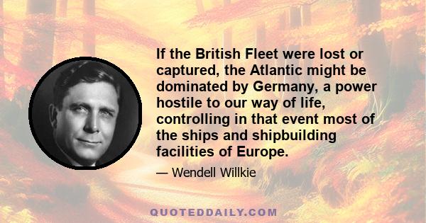 If the British Fleet were lost or captured, the Atlantic might be dominated by Germany, a power hostile to our way of life, controlling in that event most of the ships and shipbuilding facilities of Europe.