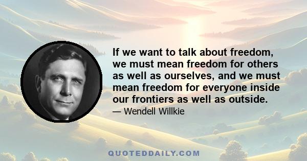 If we want to talk about freedom, we must mean freedom for others as well as ourselves, and we must mean freedom for everyone inside our frontiers as well as outside.