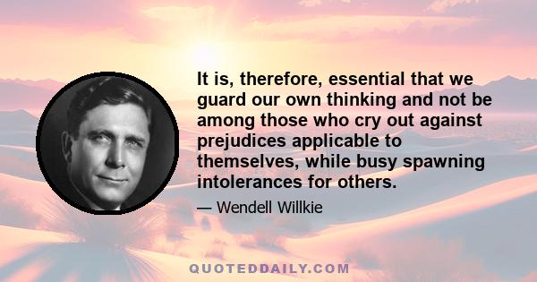 It is, therefore, essential that we guard our own thinking and not be among those who cry out against prejudices applicable to themselves, while busy spawning intolerances for others.