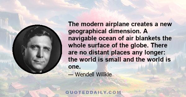 The modern airplane creates a new geographical dimension. A navigable ocean of air blankets the whole surface of the globe. There are no distant places any longer: the world is small and the world is one.