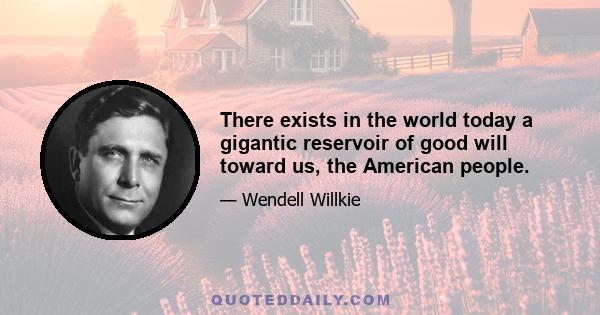 There exists in the world today a gigantic reservoir of good will toward us, the American people.