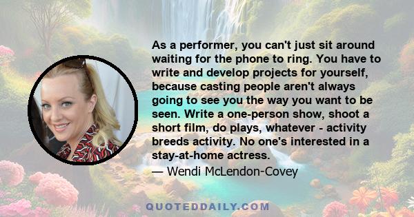 As a performer, you can't just sit around waiting for the phone to ring. You have to write and develop projects for yourself, because casting people aren't always going to see you the way you want to be seen. Write a