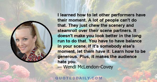 I learned how to let other performers have their moment. A lot of people can't do that. They just chew the scenery and steamroll over their scene partners. It doesn't make you look better in the long run to do that. You 