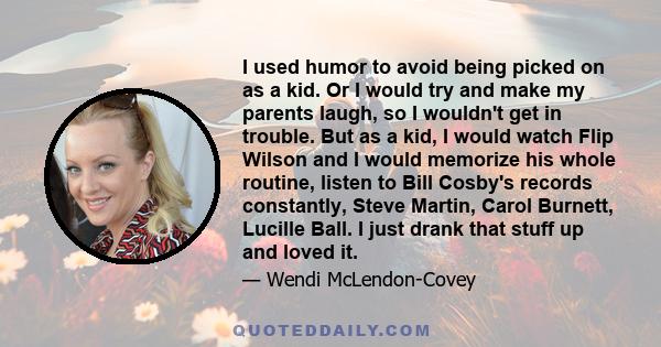 I used humor to avoid being picked on as a kid. Or I would try and make my parents laugh, so I wouldn't get in trouble. But as a kid, I would watch Flip Wilson and I would memorize his whole routine, listen to Bill