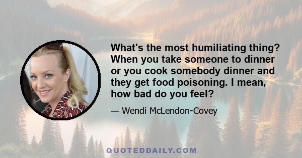 What's the most humiliating thing? When you take someone to dinner or you cook somebody dinner and they get food poisoning. I mean, how bad do you feel?