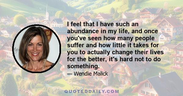 I feel that I have such an abundance in my life, and once you've seen how many people suffer and how little it takes for you to actually change their lives for the better, it's hard not to do something.