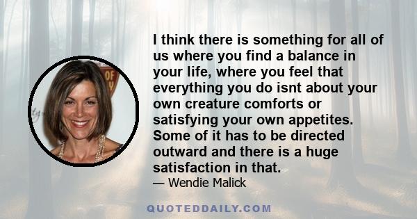 I think there is something for all of us where you find a balance in your life, where you feel that everything you do isnt about your own creature comforts or satisfying your own appetites. Some of it has to be directed 