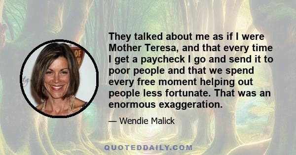 They talked about me as if I were Mother Teresa, and that every time I get a paycheck I go and send it to poor people and that we spend every free moment helping out people less fortunate. That was an enormous