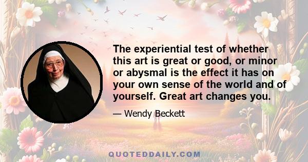 The experiential test of whether this art is great or good, or minor or abysmal is the effect it has on your own sense of the world and of yourself. Great art changes you.