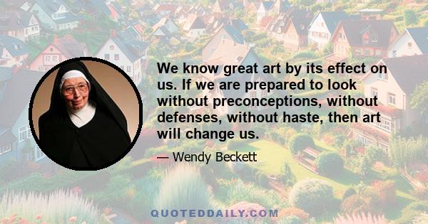 We know great art by its effect on us. If we are prepared to look without preconceptions, without defenses, without haste, then art will change us.