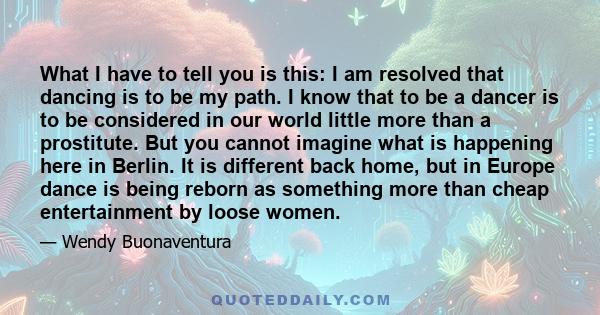 What I have to tell you is this: I am resolved that dancing is to be my path. I know that to be a dancer is to be considered in our world little more than a prostitute. But you cannot imagine what is happening here in