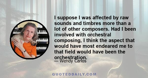 I suppose I was affected by raw sounds and timbres more than a lot of other composers. Had I been involved with orchestral composing, I think the aspect that would have most endeared me to that field would have been the 