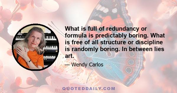 What is full of redundancy or formula is predictably boring. What is free of all structure or discipline is randomly boring. In between lies art.