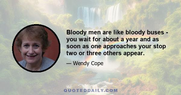 Bloody men are like bloody buses - you wait for about a year and as soon as one approaches your stop two or three others appear.