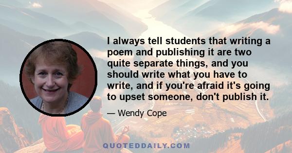 I always tell students that writing a poem and publishing it are two quite separate things, and you should write what you have to write, and if you're afraid it's going to upset someone, don't publish it.