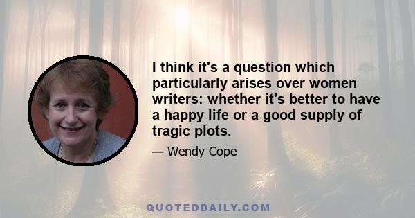 I think it's a question which particularly arises over women writers: whether it's better to have a happy life or a good supply of tragic plots.