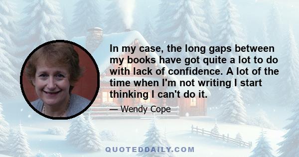 In my case, the long gaps between my books have got quite a lot to do with lack of confidence. A lot of the time when I'm not writing I start thinking I can't do it.