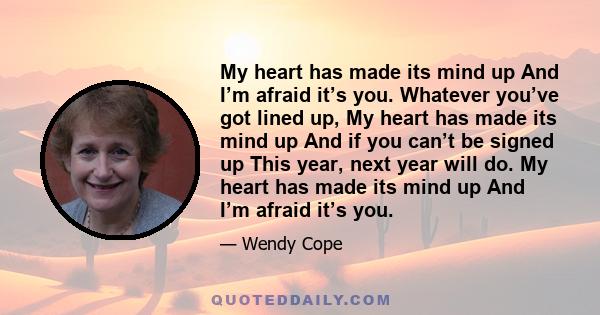 My heart has made its mind up And I’m afraid it’s you. Whatever you’ve got lined up, My heart has made its mind up And if you can’t be signed up This year, next year will do. My heart has made its mind up And I’m afraid 