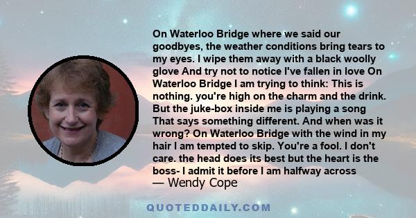 On Waterloo Bridge where we said our goodbyes, the weather conditions bring tears to my eyes. I wipe them away with a black woolly glove And try not to notice I've fallen in love On Waterloo Bridge I am trying to think: 