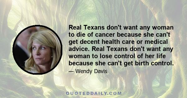 Real Texans don't want any woman to die of cancer because she can't get decent health care or medical advice. Real Texans don't want any woman to lose control of her life because she can't get birth control.