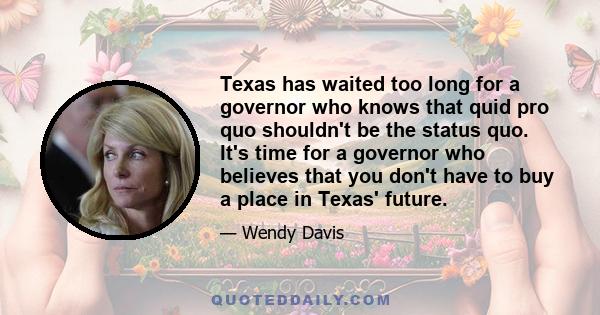 Texas has waited too long for a governor who knows that quid pro quo shouldn't be the status quo. It's time for a governor who believes that you don't have to buy a place in Texas' future.