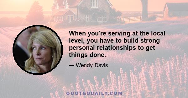 When you're serving at the local level, you have to build strong personal relationships to get things done.