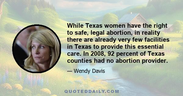 While Texas women have the right to safe, legal abortion, in reality there are already very few facilities in Texas to provide this essential care. In 2008, 92 percent of Texas counties had no abortion provider.