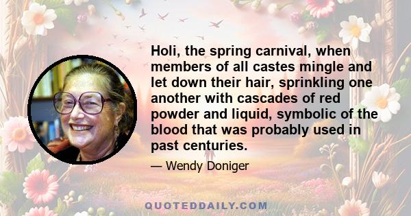 Holi, the spring carnival, when members of all castes mingle and let down their hair, sprinkling one another with cascades of red powder and liquid, symbolic of the blood that was probably used in past centuries.