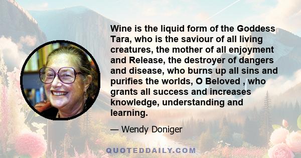 Wine is the liquid form of the Goddess Tara, who is the saviour of all living creatures, the mother of all enjoyment and Release, the destroyer of dangers and disease, who burns up all sins and purifies the worlds, O