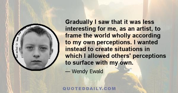 Gradually I saw that it was less interesting for me, as an artist, to frame the world wholly according to my own perceptions. I wanted instead to create situations in which I allowed others' perceptions to surface with