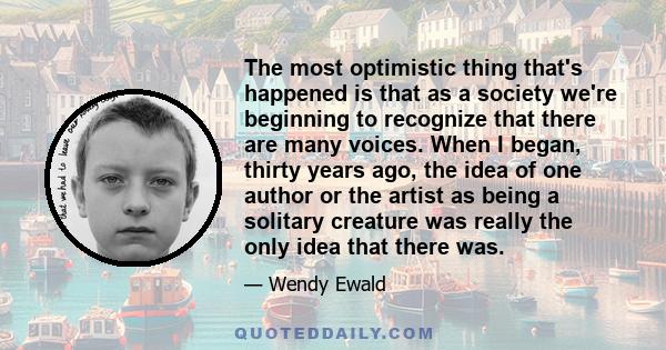 The most optimistic thing that's happened is that as a society we're beginning to recognize that there are many voices. When I began, thirty years ago, the idea of one author or the artist as being a solitary creature