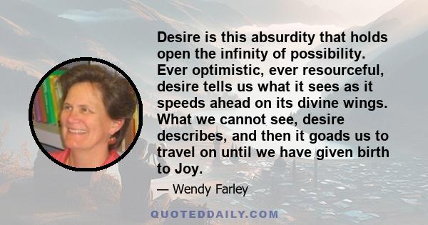 Desire is this absurdity that holds open the infinity of possibility. Ever optimistic, ever resourceful, desire tells us what it sees as it speeds ahead on its divine wings. What we cannot see, desire describes, and