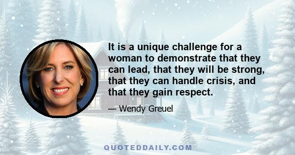 It is a unique challenge for a woman to demonstrate that they can lead, that they will be strong, that they can handle crisis, and that they gain respect.