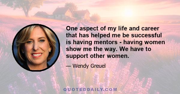 One aspect of my life and career that has helped me be successful is having mentors - having women show me the way. We have to support other women.