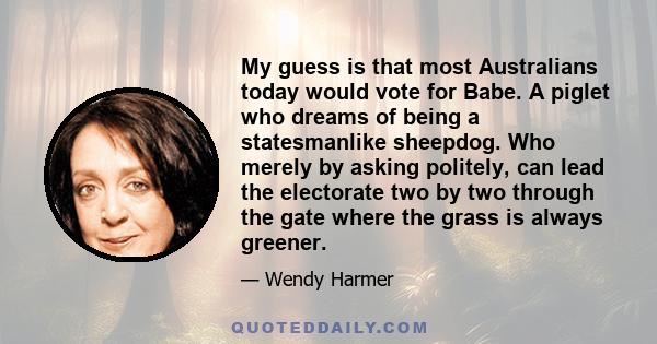 My guess is that most Australians today would vote for Babe. A piglet who dreams of being a statesmanlike sheepdog. Who merely by asking politely, can lead the electorate two by two through the gate where the grass is