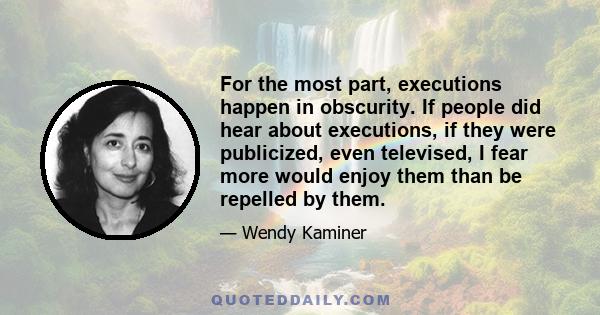 For the most part, executions happen in obscurity. If people did hear about executions, if they were publicized, even televised, I fear more would enjoy them than be repelled by them.