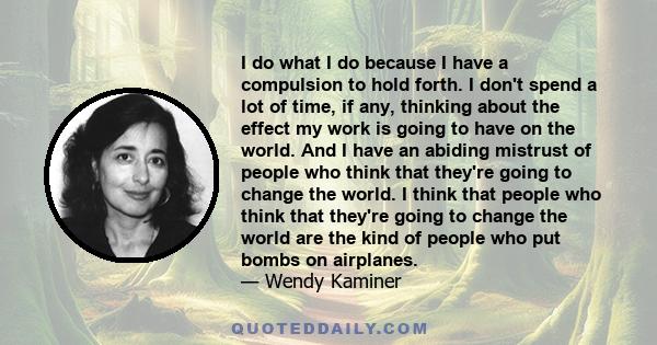 I do what I do because I have a compulsion to hold forth. I don't spend a lot of time, if any, thinking about the effect my work is going to have on the world. And I have an abiding mistrust of people who think that