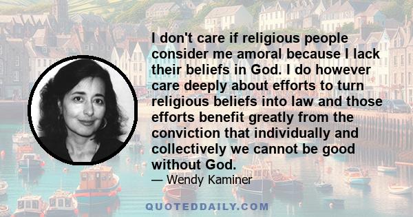 I don't care if religious people consider me amoral because I lack their beliefs in God. I do however care deeply about efforts to turn religious beliefs into law and those efforts benefit greatly from the conviction