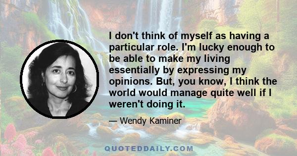 I don't think of myself as having a particular role. I'm lucky enough to be able to make my living essentially by expressing my opinions. But, you know, I think the world would manage quite well if I weren't doing it.