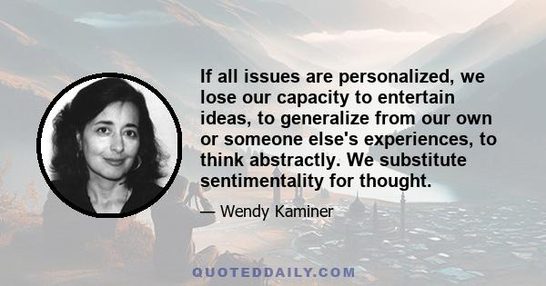 If all issues are personalized, we lose our capacity to entertain ideas, to generalize from our own or someone else's experiences, to think abstractly. We substitute sentimentality for thought.