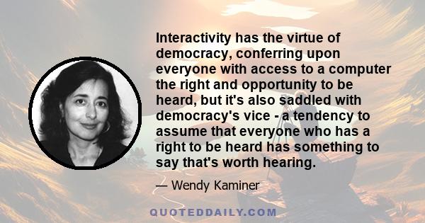 Interactivity has the virtue of democracy, conferring upon everyone with access to a computer the right and opportunity to be heard, but it's also saddled with democracy's vice - a tendency to assume that everyone who